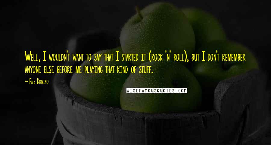 Fats Domino quotes: Well, I wouldn't want to say that I started it (rock 'n' roll), but I don't remember anyone else before me playing that kind of stuff.