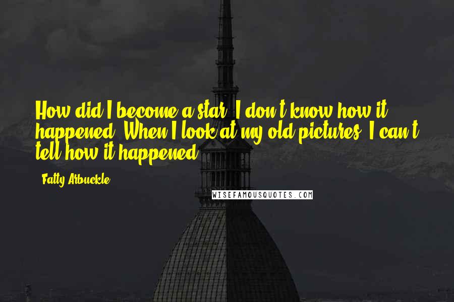 Fatty Arbuckle quotes: How did I become a star? I don't know how it happened. When I look at my old pictures, I can't tell how it happened!
