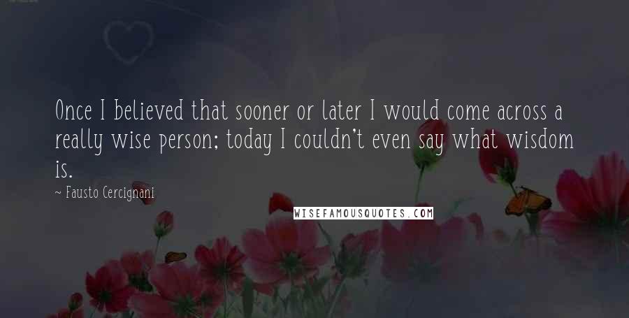 Fausto Cercignani quotes: Once I believed that sooner or later I would come across a really wise person; today I couldn't even say what wisdom is.