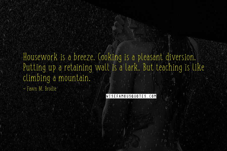 Fawn M. Brodie quotes: Housework is a breeze. Cooking is a pleasant diversion. Putting up a retaining wall is a lark. But teaching is like climbing a mountain. Fawn M. Brodie quotes: Housework is a breeze. Cooking is a pleasant diversion. Putting up a retaining wall is a lark. But teaching is like climbing a mountain.