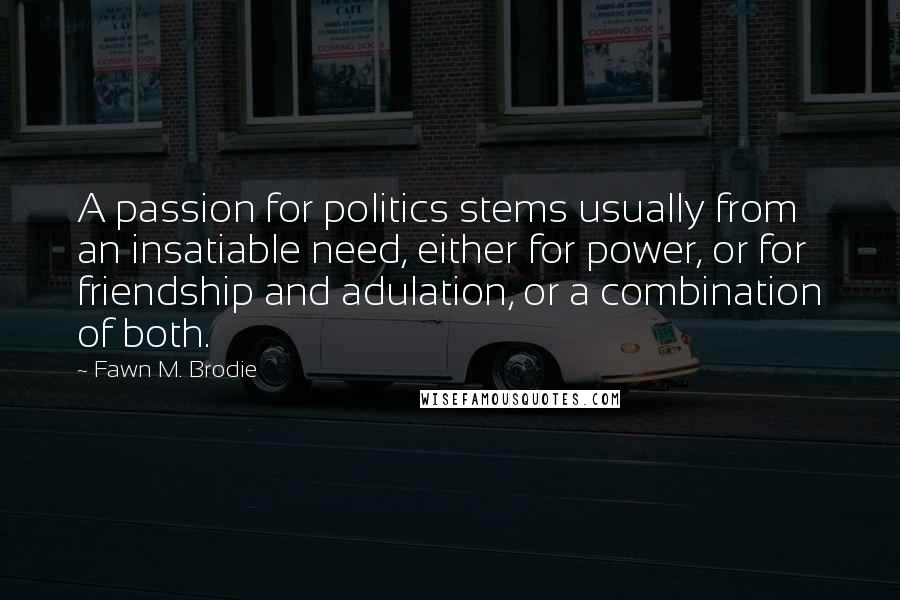 Fawn M. Brodie quotes: A passion for politics stems usually from an insatiable need, either for power, or for friendship and adulation, or a combination of both.