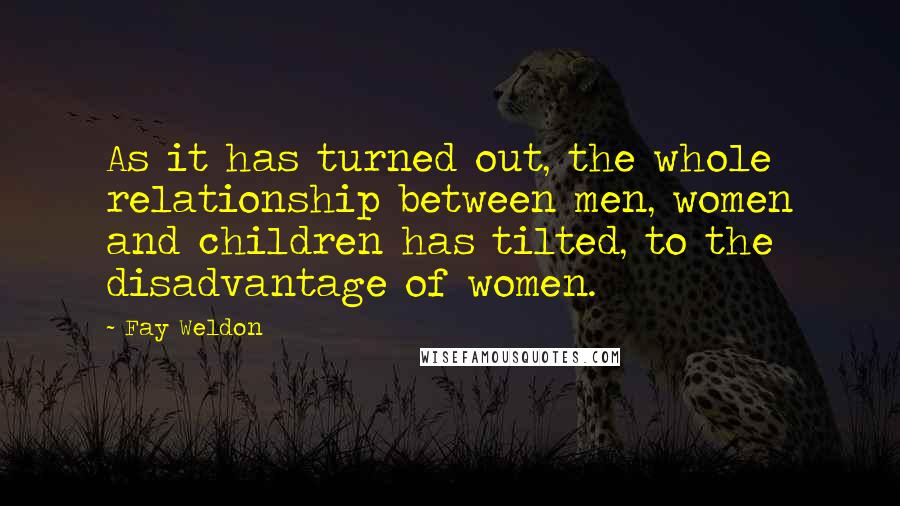 Fay Weldon quotes: As it has turned out, the whole relationship between men, women and children has tilted, to the disadvantage of women.