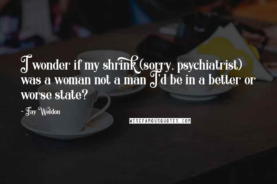 Fay Weldon quotes: I wonder if my shrink (sorry, psychiatrist) was a woman not a man I'd be in a better or worse state?