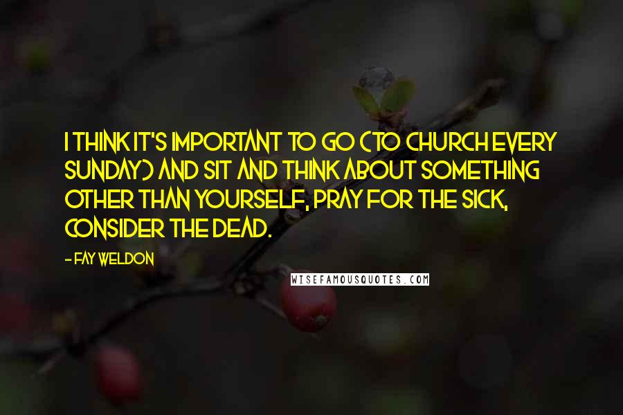 Fay Weldon quotes: I think it's important to go (to church every Sunday) and sit and think about something other than yourself, pray for the sick, consider the dead.