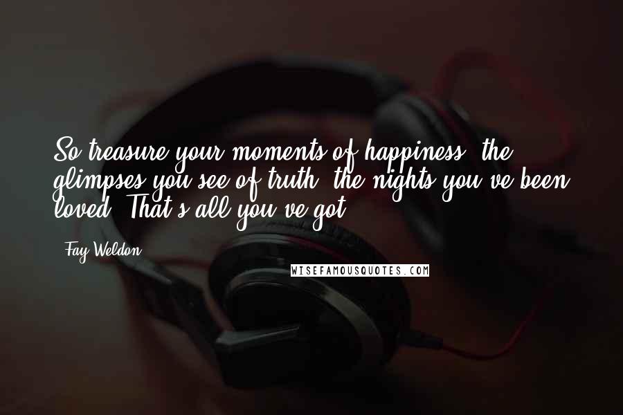 Fay Weldon quotes: So treasure your moments of happiness, the glimpses you see of truth, the nights you've been loved. That's all you've got.