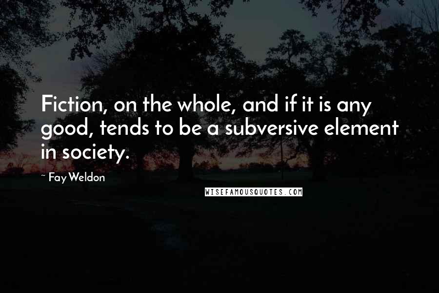 Fay Weldon quotes: Fiction, on the whole, and if it is any good, tends to be a subversive element in society.