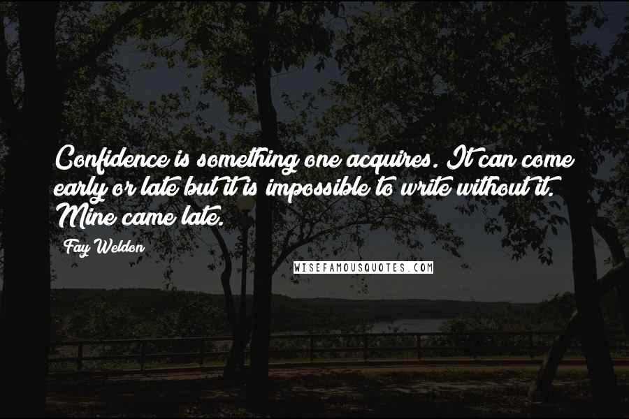 Fay Weldon quotes: Confidence is something one acquires. It can come early or late but it is impossible to write without it. Mine came late.