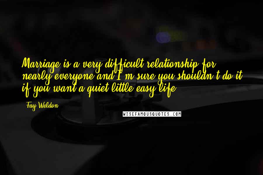 Fay Weldon quotes: Marriage is a very difficult relationship for nearly everyone and I'm sure you shouldn't do it if you want a quiet little easy life.
