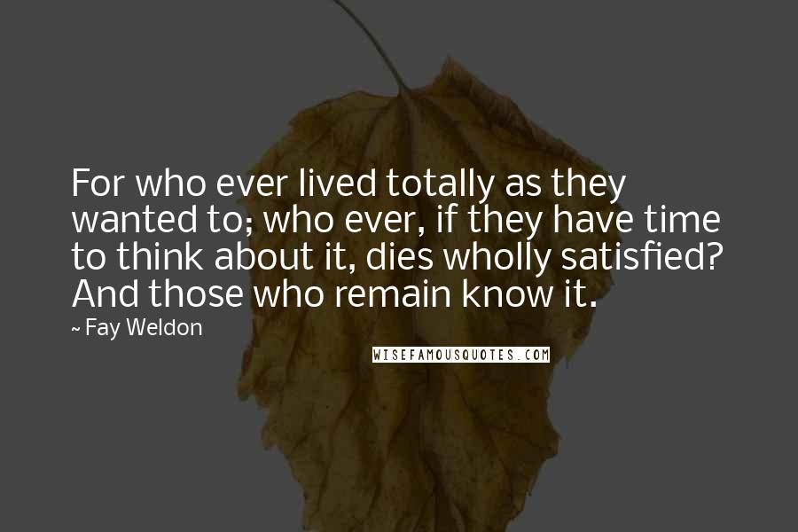 Fay Weldon quotes: For who ever lived totally as they wanted to; who ever, if they have time to think about it, dies wholly satisfied? And those who remain know it.