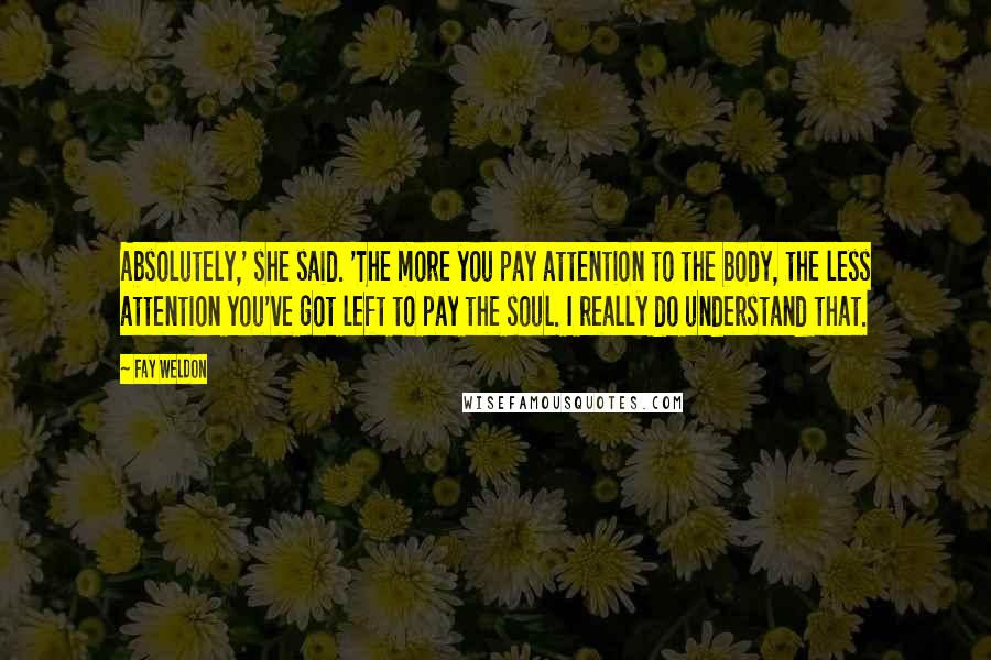 Fay Weldon quotes: Absolutely,' she said. 'The more you pay attention to the body, the less attention you've got left to pay the soul. I really do understand that.