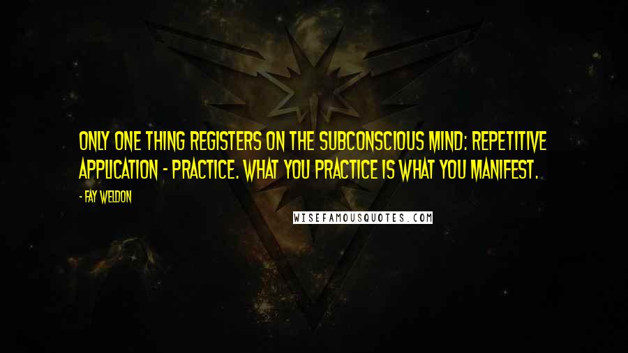 Fay Weldon quotes: Only one thing registers on the subconscious mind: repetitive application - practice. What you practice is what you manifest.