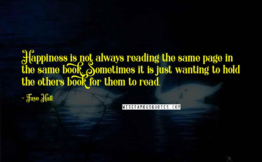 Faye Hall quotes: Happiness is not always reading the same page in the same book. Sometimes it is just wanting to hold the others book for them to read. Faye Hall quotes: Happiness is not always reading the same page in the same book. Sometimes it is just wanting to hold the others book for them to read.