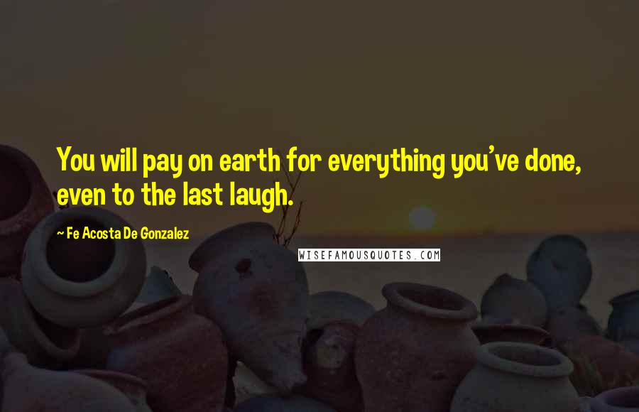 Fe Acosta De Gonzalez quotes: You will pay on earth for everything you've done, even to the last laugh.