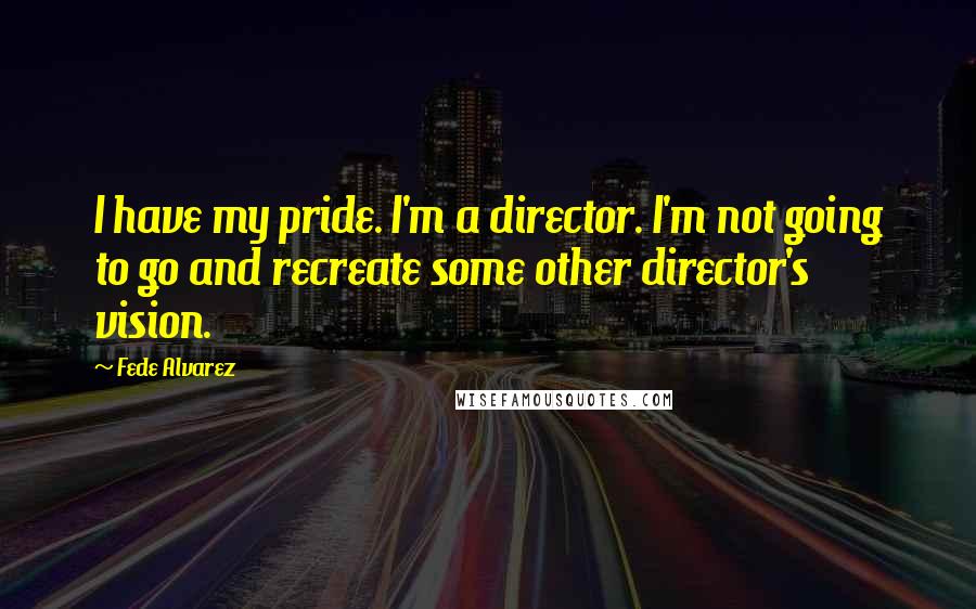 Fede Alvarez quotes: I have my pride. I'm a director. I'm not going to go and recreate some other director's vision.