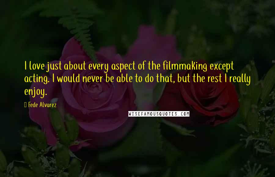 Fede Alvarez quotes: I love just about every aspect of the filmmaking except acting. I would never be able to do that, but the rest I really enjoy.