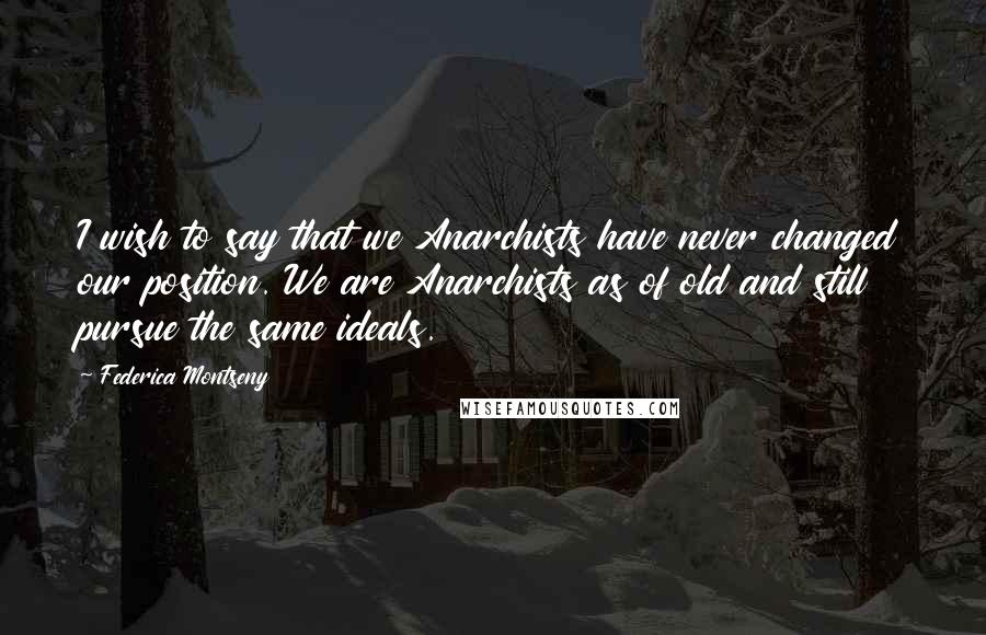 Federica Montseny quotes: I wish to say that we Anarchists have never changed our position. We are Anarchists as of old and still pursue the same ideals. Federica Montseny quotes: I wish to say that we Anarchists have never changed our position. We are Anarchists as of old and still pursue the same ideals.