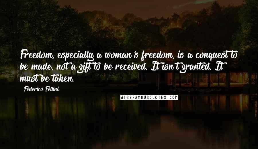 Federico Fellini quotes: Freedom, especially a woman's freedom, is a conquest to be made, not a gift to be received. It isn't granted. It must be taken. Federico Fellini quotes: Freedom, especially a woman's freedom, is a conquest to be made, not a gift to be received. It isn't granted. It must be taken.