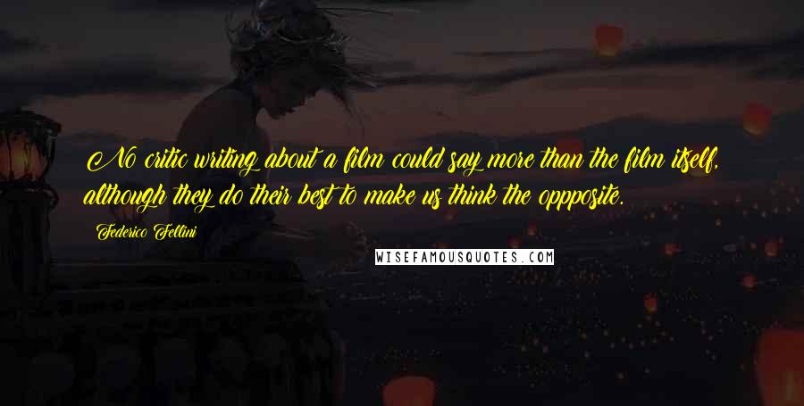 Federico Fellini quotes: No critic writing about a film could say more than the film itself, although they do their best to make us think the oppposite. Federico Fellini quotes: No critic writing about a film could say more than the film itself, although they do their best to make us think the oppposite.
