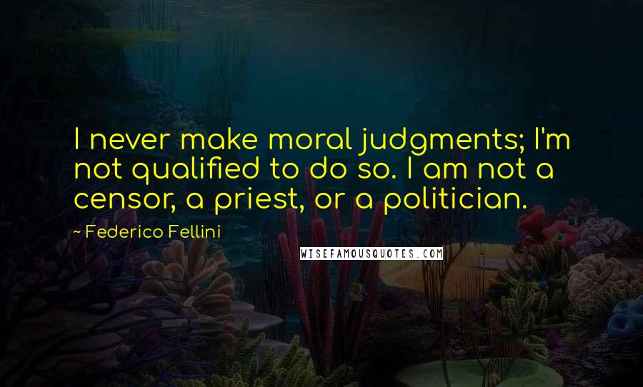 Federico Fellini quotes: I never make moral judgments; I'm not qualified to do so. I am not a censor, a priest, or a politician. Federico Fellini quotes: I never make moral judgments; I'm not qualified to do so. I am not a censor, a priest, or a politician.