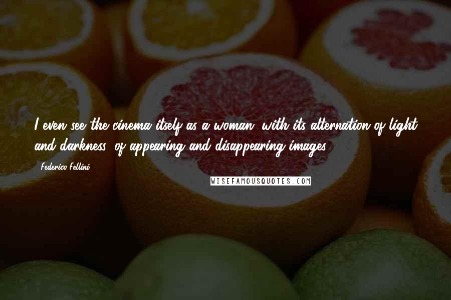 Federico Fellini quotes: I even see the cinema itself as a woman, with its alternation of light and darkness, of appearing and disappearing images Federico Fellini quotes: I even see the cinema itself as a woman, with its alternation of light and darkness, of appearing and disappearing images