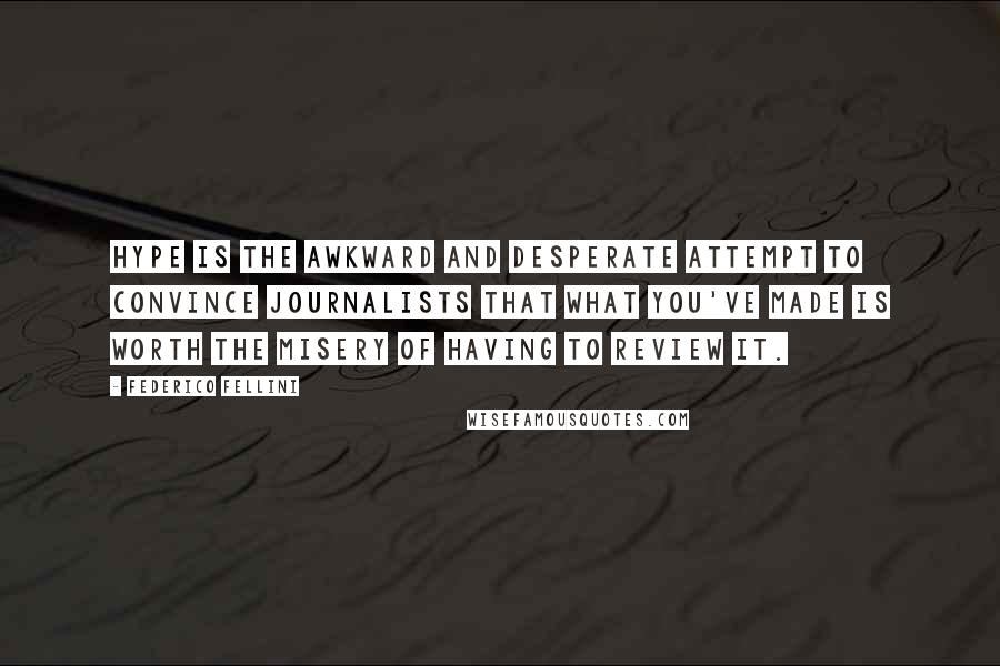 Federico Fellini quotes: Hype is the awkward and desperate attempt to convince journalists that what you've made is worth the misery of having to review it. Federico Fellini quotes: Hype is the awkward and desperate attempt to convince journalists that what you've made is worth the misery of having to review it.