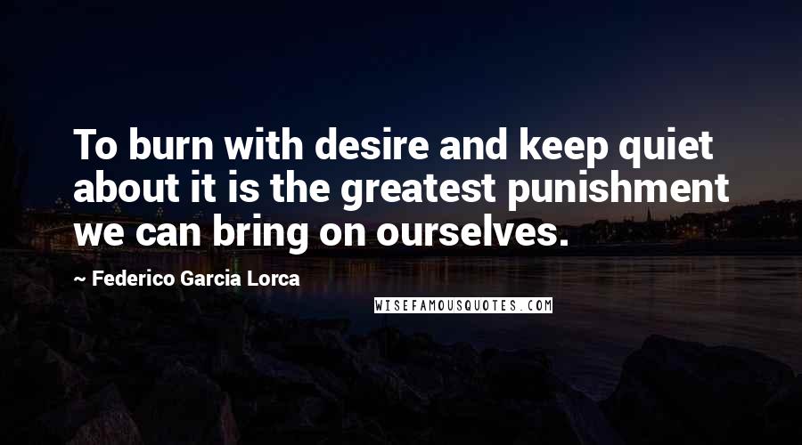 Federico Garcia Lorca quotes: To burn with desire and keep quiet about it is the greatest punishment we can bring on ourselves.
