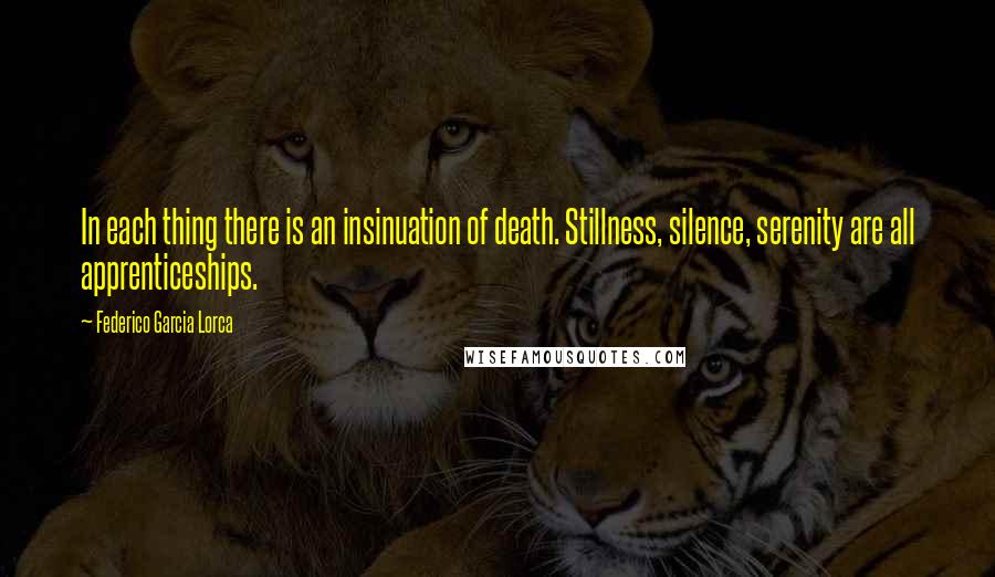 Federico Garcia Lorca quotes: In each thing there is an insinuation of death. Stillness, silence, serenity are all apprenticeships.