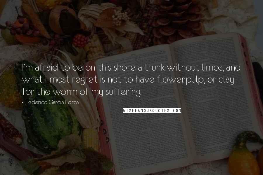 Federico Garcia Lorca quotes: I'm afraid to be on this shore a trunk without limbs, and what I most regret is not to have flower, pulp, or clay for the worm of my suffering.