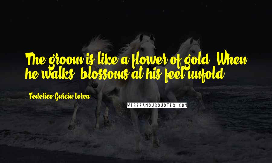 Federico Garcia Lorca quotes: The groom is like a flower of gold. When he walks, blossoms at his feet unfold.