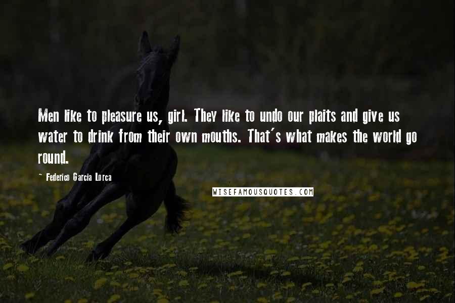 Federico Garcia Lorca quotes: Men like to pleasure us, girl. They like to undo our plaits and give us water to drink from their own mouths. That's what makes the world go round.