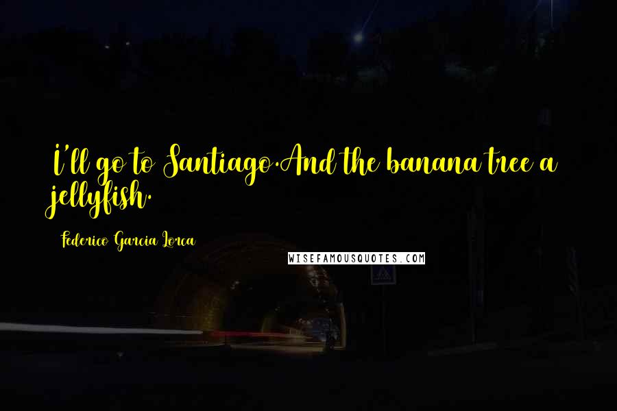 Federico Garcia Lorca quotes: I'll go to Santiago.And the banana tree a jellyfish.