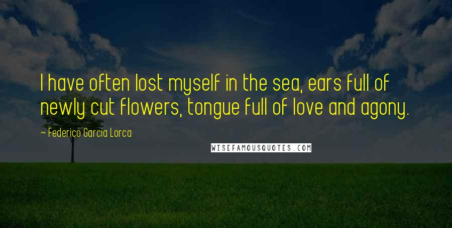 Federico Garcia Lorca quotes: I have often lost myself in the sea, ears full of newly cut flowers, tongue full of love and agony.