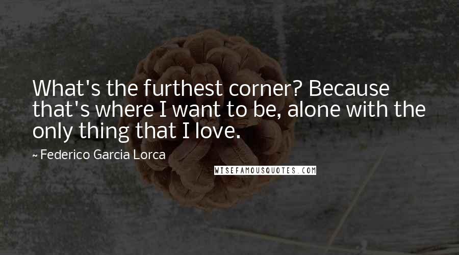 Federico Garcia Lorca quotes: What's the furthest corner? Because that's where I want to be, alone with the only thing that I love.