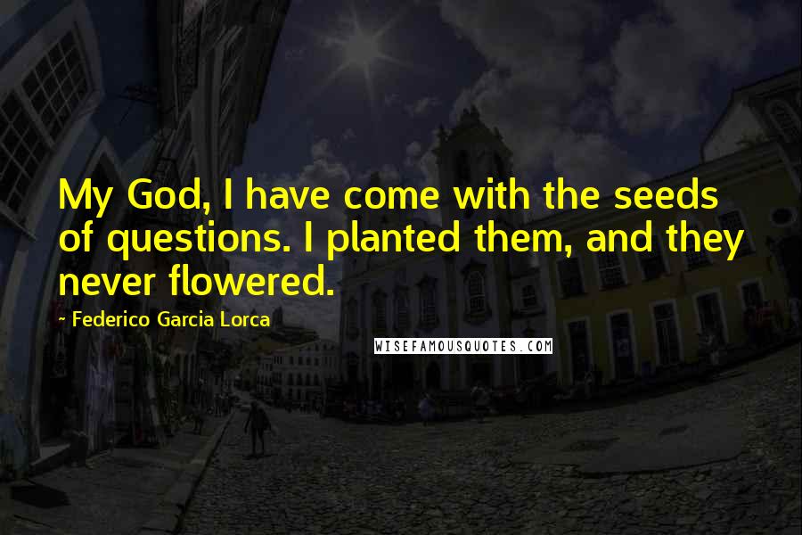 Federico Garcia Lorca quotes: My God, I have come with the seeds of questions. I planted them, and they never flowered.