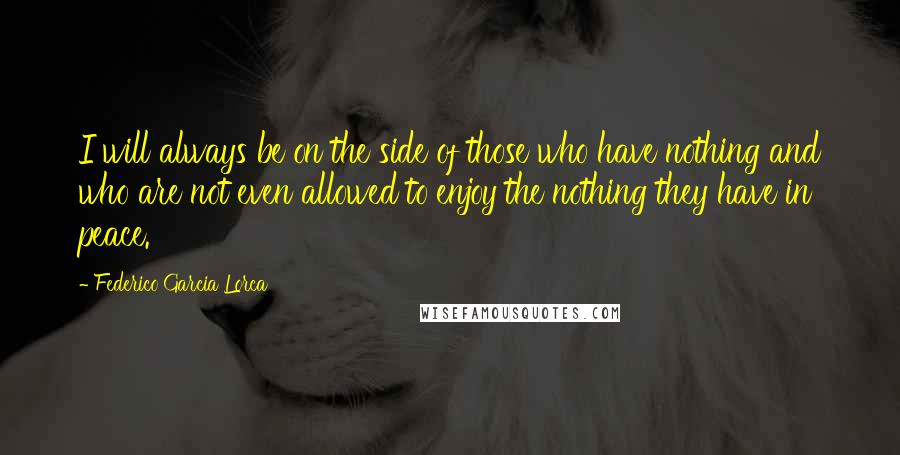 Federico Garcia Lorca quotes: I will always be on the side of those who have nothing and who are not even allowed to enjoy the nothing they have in peace.