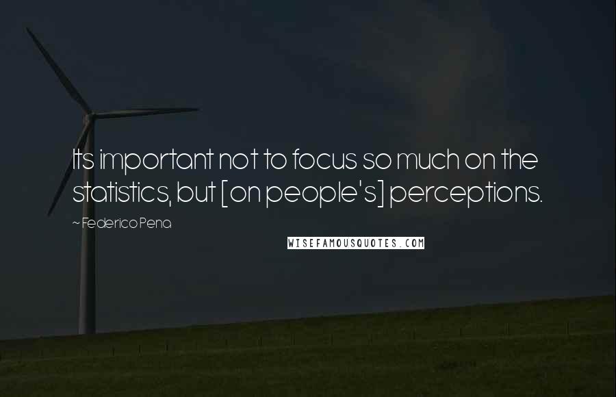 Federico Pena quotes: Its important not to focus so much on the statistics, but [on people's] perceptions.