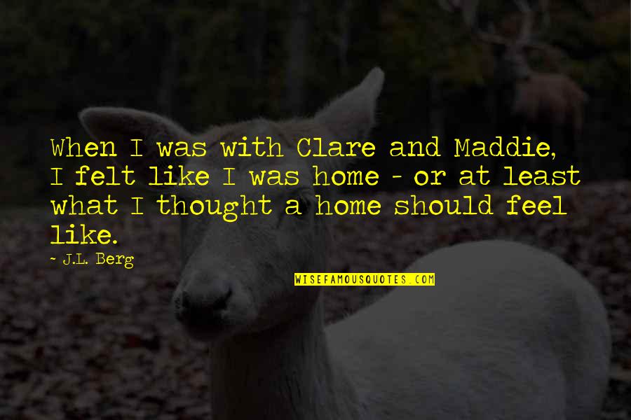 Feel Like Home Quotes By J.L. Berg: When I was with Clare and Maddie, I