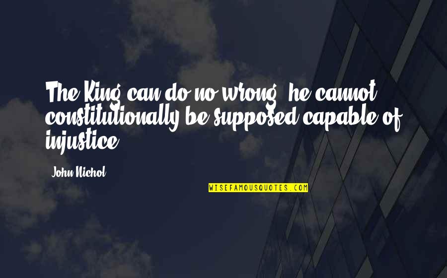 Feeling Unfairly Treated Quotes By John Nichol: The King can do no wrong; he cannot