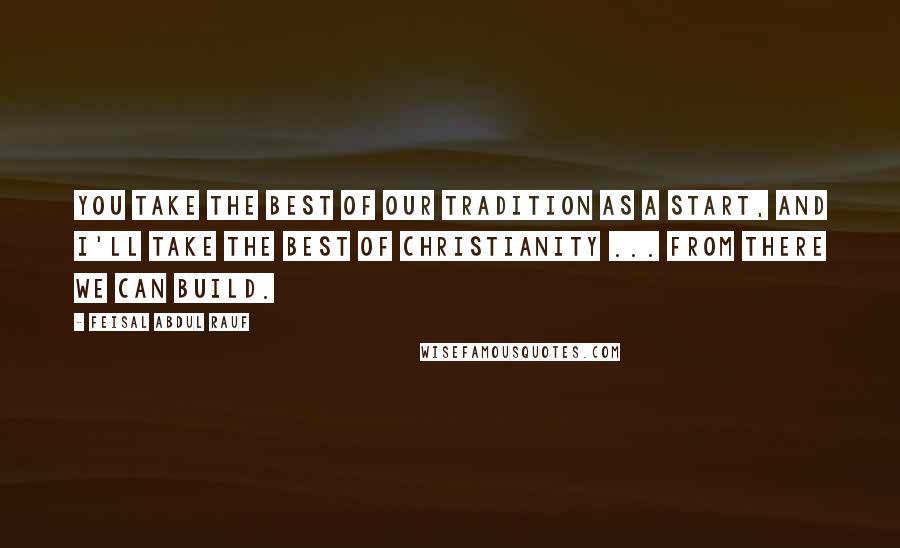 Feisal Abdul Rauf quotes: You take the best of our tradition as a start, and I'll take the best of Christianity ... From there we can build.