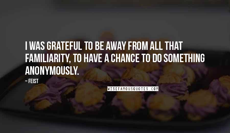 Feist quotes: I was grateful to be away from all that familiarity, to have a chance to do something anonymously.