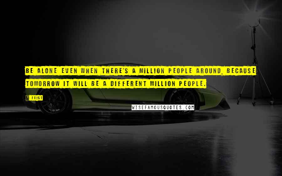 Feist quotes: Be alone even when there's a million people around, because tomorrow it will be a different million people.