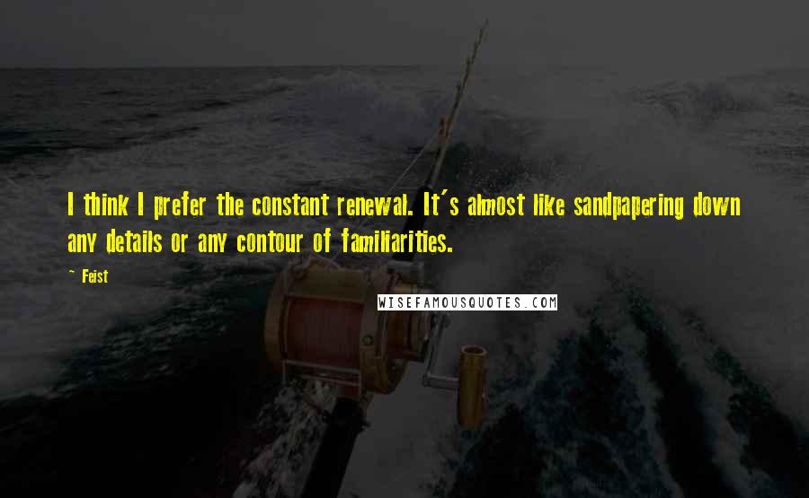 Feist quotes: I think I prefer the constant renewal. It's almost like sandpapering down any details or any contour of familiarities.