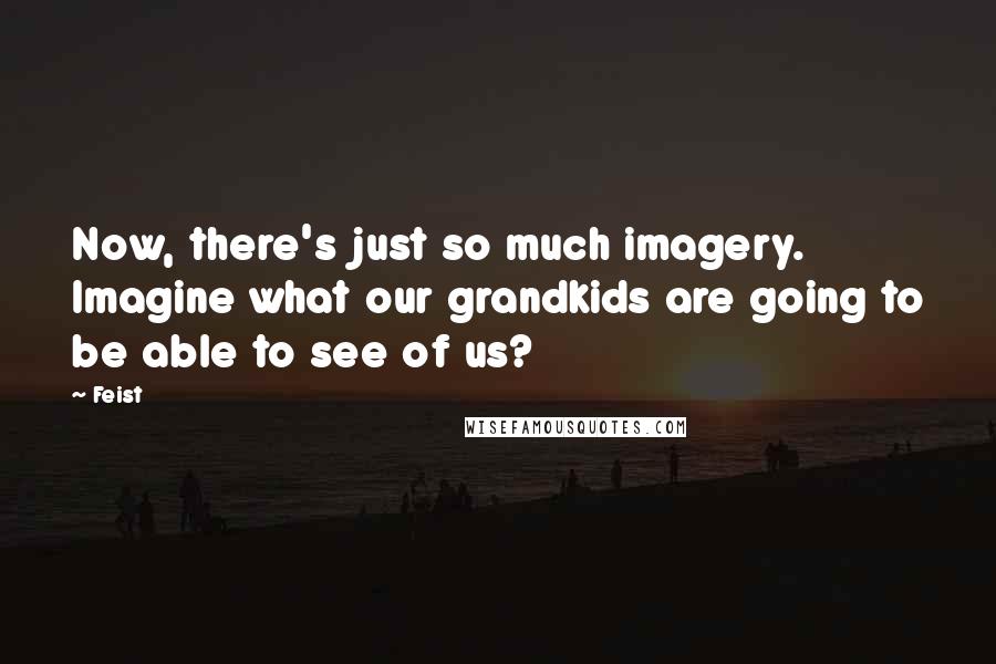 Feist quotes: Now, there's just so much imagery. Imagine what our grandkids are going to be able to see of us?