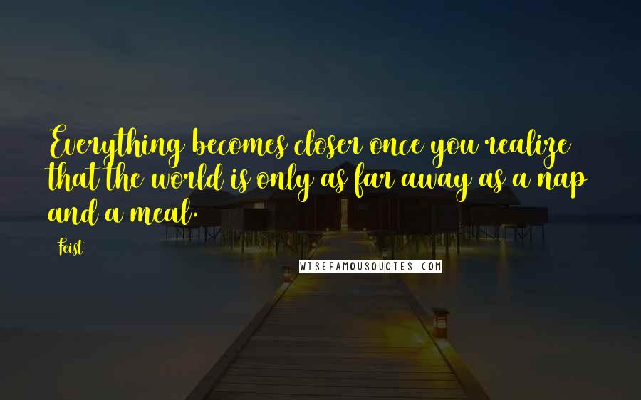 Feist quotes: Everything becomes closer once you realize that the world is only as far away as a nap and a meal.