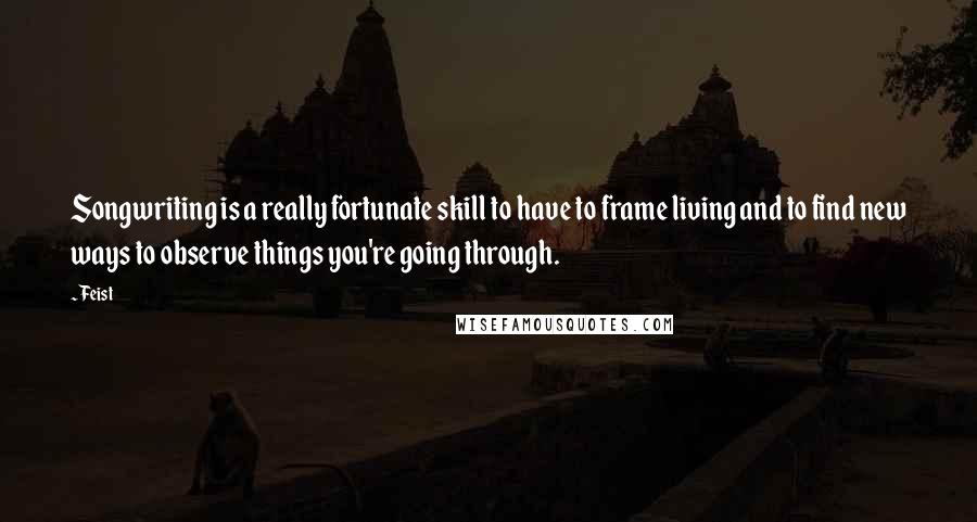 Feist quotes: Songwriting is a really fortunate skill to have to frame living and to find new ways to observe things you're going through.