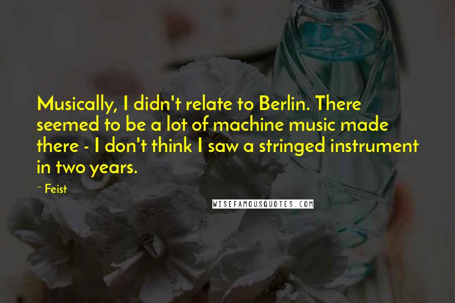 Feist quotes: Musically, I didn't relate to Berlin. There seemed to be a lot of machine music made there - I don't think I saw a stringed instrument in two years.