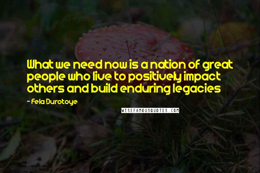 Fela Durotoye quotes: What we need now is a nation of great people who live to positively impact others and build enduring legacies
