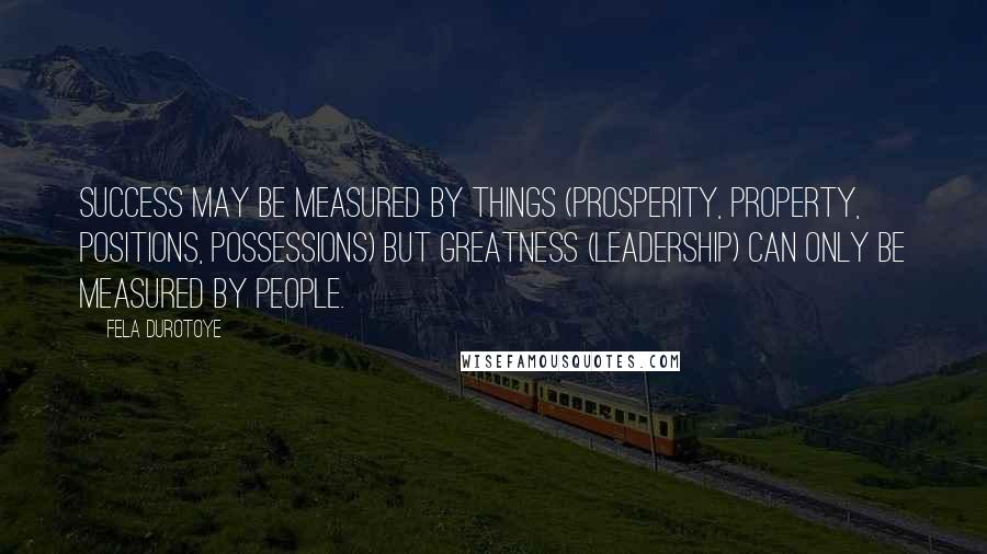 Fela Durotoye quotes: Success may be measured by things (prosperity, property, positions, possessions) but GREATNESS (Leadership) can only be measured by PEOPLE.