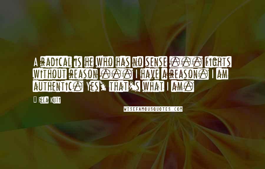 Fela Kuti quotes: A radical is he who has no sense ... fights without reason ... I have a reason. I am authentic. Yes, that's what I am. Fela Kuti quotes: A radical is he who has no sense ... fights without reason ... I have a reason. I am authentic. Yes, that's what I am.