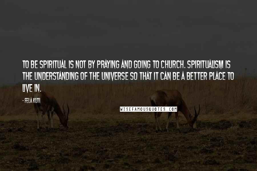 Fela Kuti quotes: To be spiritual is not by praying and going to church. Spiritualism is the understanding of the universe so that it can be a better place to live in. Fela Kuti quotes: To be spiritual is not by praying and going to church. Spiritualism is the understanding of the universe so that it can be a better place to live in.